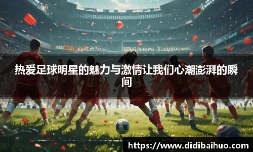 热爱足球明星的魅力与激情让我们心潮澎湃的瞬间